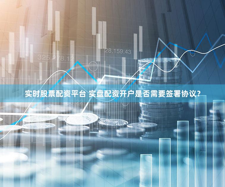 实时股票配资平台 实盘配资开户是否需要签署协议？
