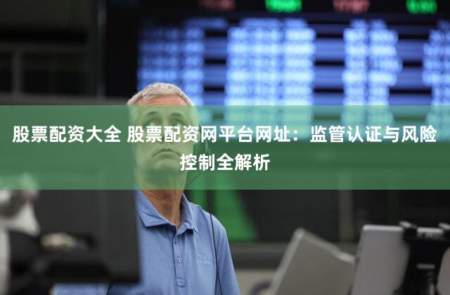 股票配资大全 股票配资网平台网址：监管认证与风险控制全解析