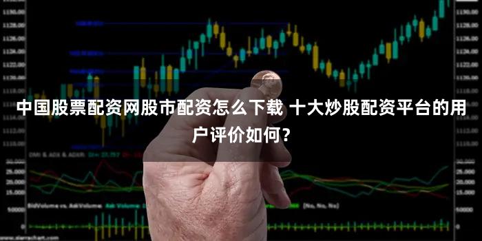中国股票配资网股市配资怎么下载 十大炒股配资平台的用户评价如何？