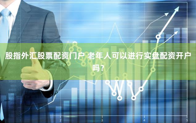 股指外汇股票配资门户 老年人可以进行实盘配资开户吗？