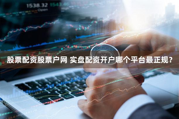 股票配资股票户网 实盘配资开户哪个平台最正规？