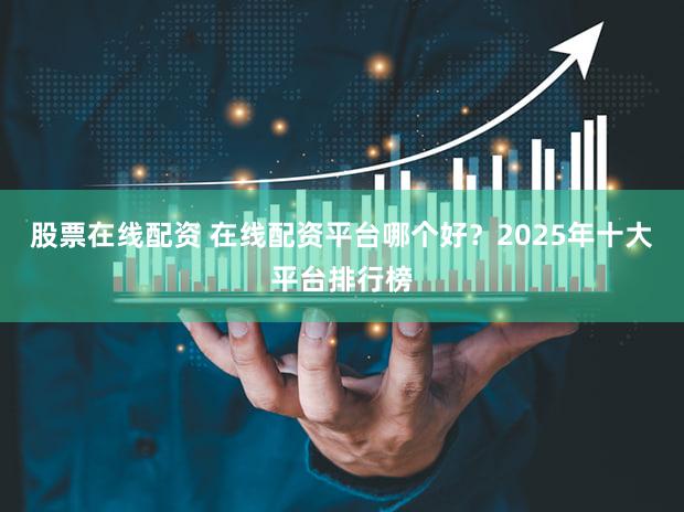 股票在线配资 在线配资平台哪个好？2025年十大平台排行榜