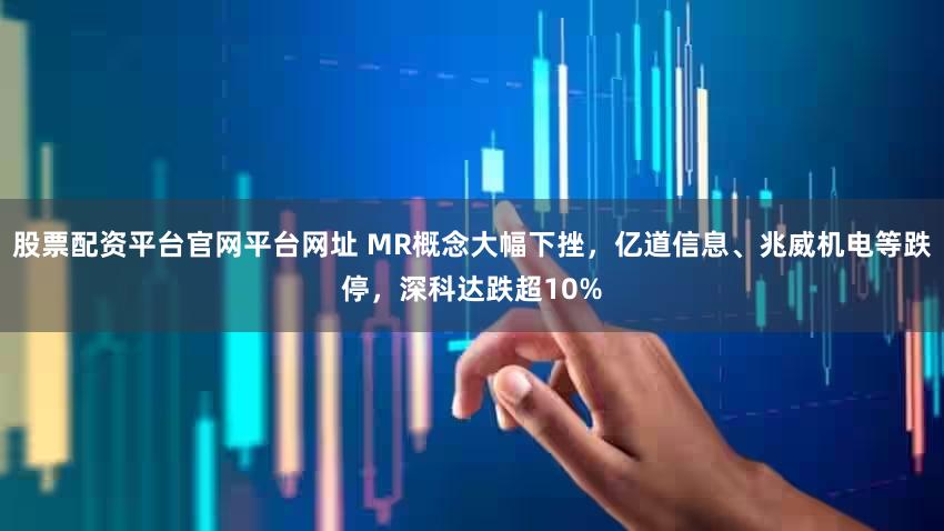 股票配资平台官网平台网址 MR概念大幅下挫,亿道信息、兆威机电等跌停,深科达跌超10%
