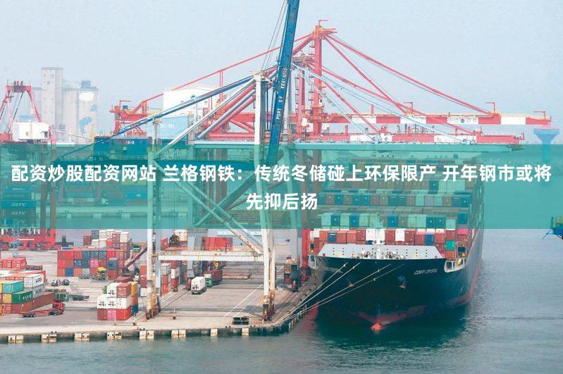 配资炒股配资网站 兰格钢铁：传统冬储碰上环保限产 开年钢市或将先抑后扬