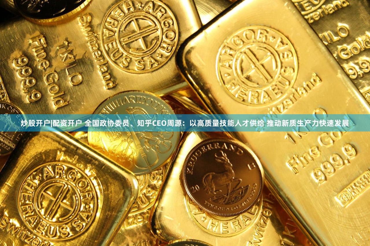炒股开户|配资开户 全国政协委员、知乎CEO周源：以高质量技能人才供给 推动新质生产力快速发展
