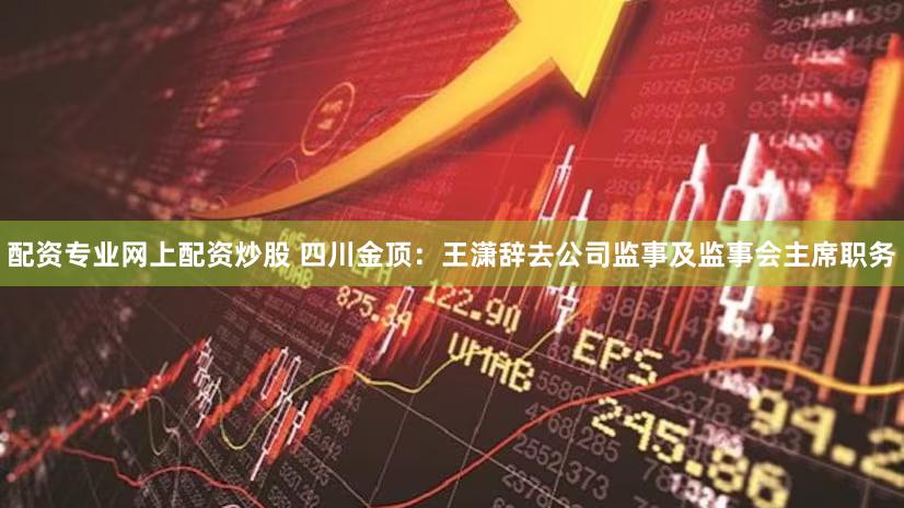配资专业网上配资炒股 四川金顶：王潇辞去公司监事及监事会主席职务