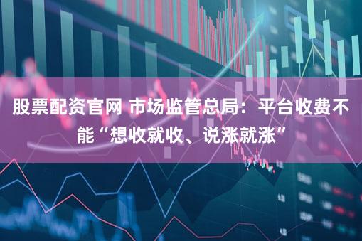 股票配资官网 市场监管总局：平台收费不能“想收就收、说涨就涨”