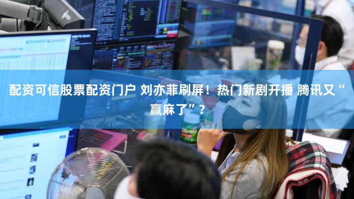 配资可信股票配资门户 刘亦菲刷屏！热门新剧开播 腾讯又“赢麻了”？