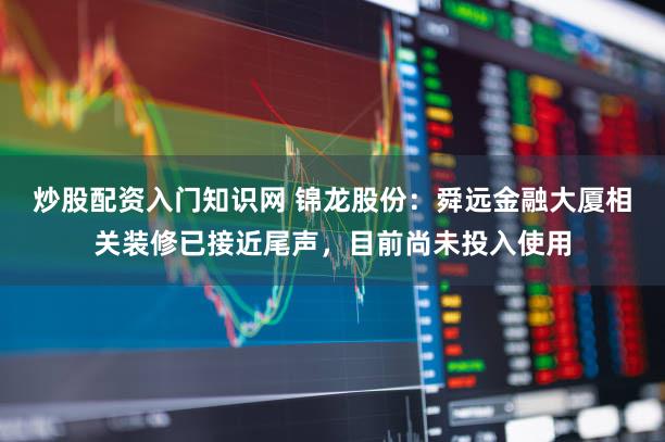 炒股配资入门知识网 锦龙股份：舜远金融大厦相关装修已接近尾声，目前尚未投入使用