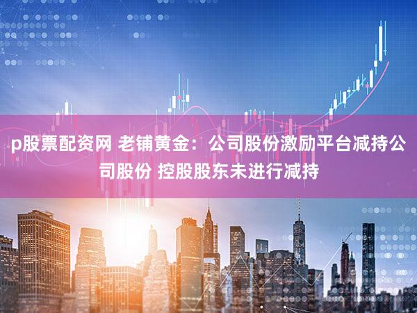 p股票配资网 老铺黄金：公司股份激励平台减持公司股份 控股股东未进行减持