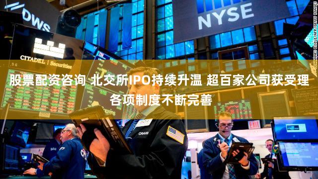 股票配资咨询 北交所IPO持续升温 超百家公司获受理 各项制度不断完善