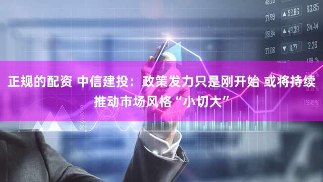 正规的配资 中信建投：政策发力只是刚开始 或将持续推动市场风格“小切大”