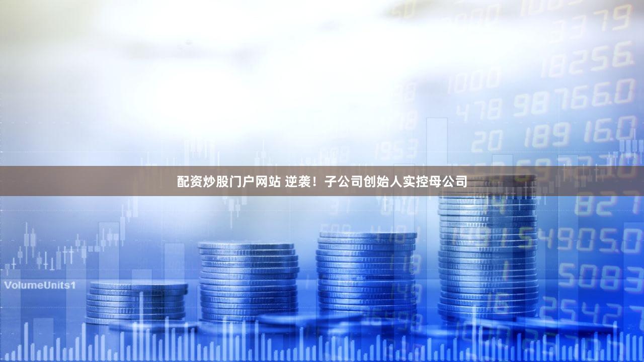 配资炒股门户网站 逆袭！子公司创始人实控母公司