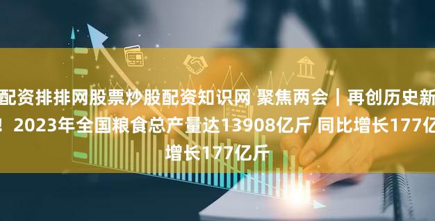 配资排排网股票炒股配资知识网 聚焦两会｜再创历史新高！2023年全国粮食总产量达13908亿斤 同比增长177亿斤