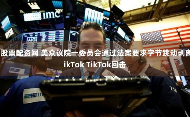 谈股票配资网 美众议院一委员会通过法案要求字节跳动剥离TikTok TikTok回击