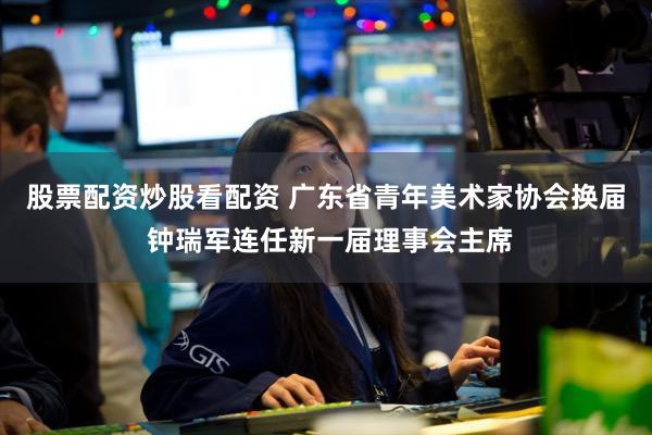 股票配资炒股看配资 广东省青年美术家协会换届 钟瑞军连任新一届理事会主席