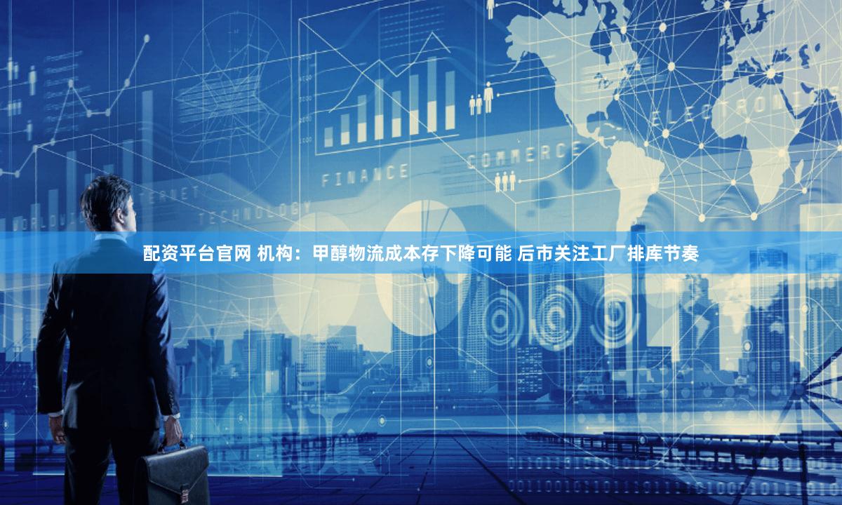 配资平台官网 机构：甲醇物流成本存下降可能 后市关注工厂排库节奏