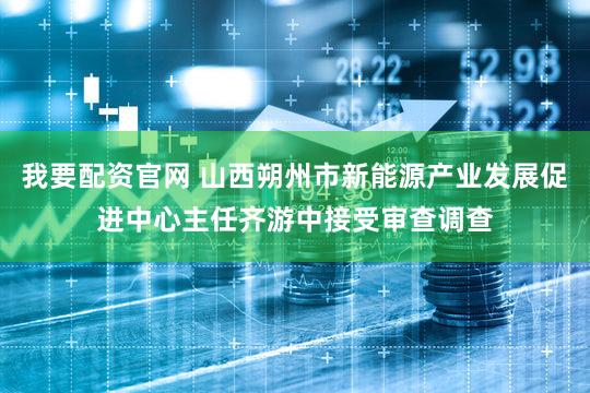 我要配资官网 山西朔州市新能源产业发展促进中心主任齐游中接受审查调查
