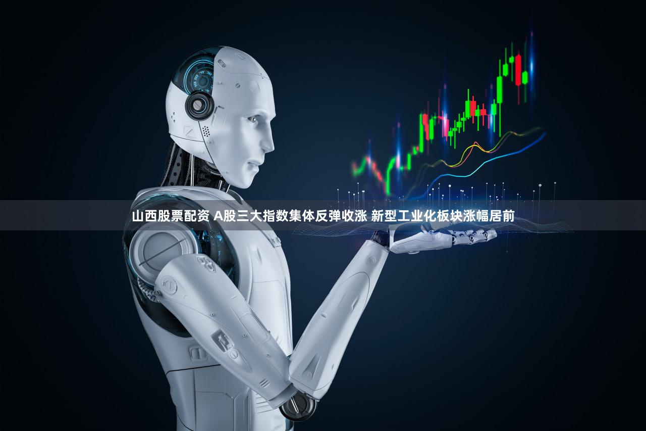 山西股票配资 A股三大指数集体反弹收涨 新型工业化板块涨幅居前