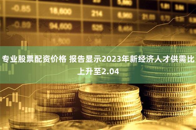 专业股票配资价格 报告显示2023年新经济人才供需比上升至2.04