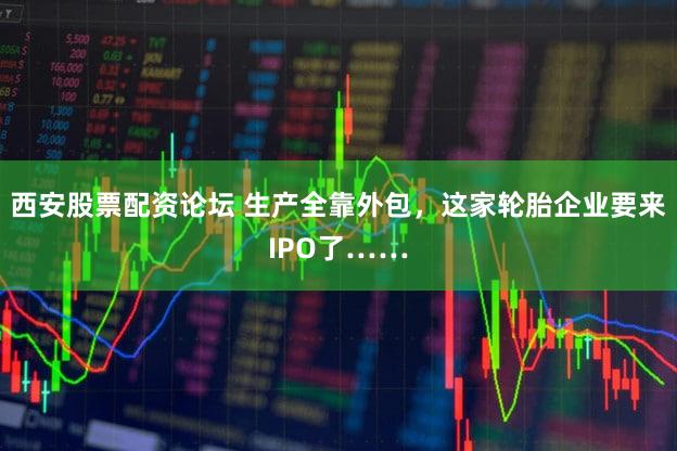 西安股票配资论坛 生产全靠外包，这家轮胎企业要来IPO了……