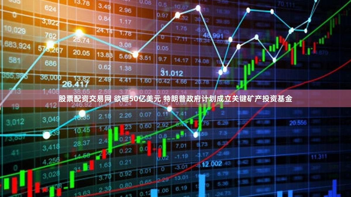 股票配资交易网 欲砸50亿美元 特朗普政府计划成立关键矿产投资基金
