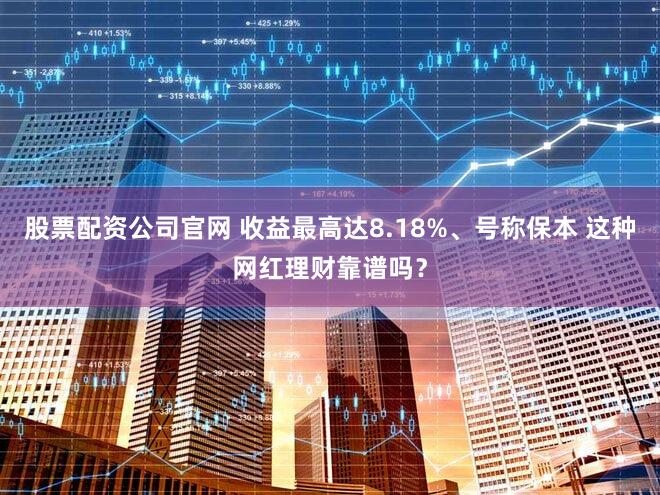 股票配资公司官网 收益最高达8.18%、号称保本 这种网红理财靠谱吗？