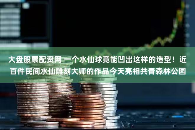 大盘股票配资网 一个水仙球竟能凹出这样的造型！近百件民间水仙雕刻大师的作品今天亮相共青森林公园