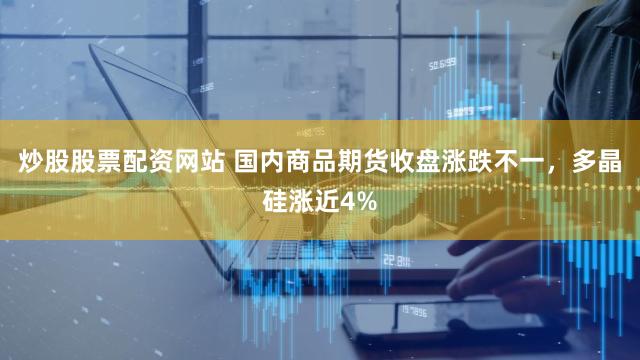 炒股股票配资网站 国内商品期货收盘涨跌不一，多晶硅涨近4%