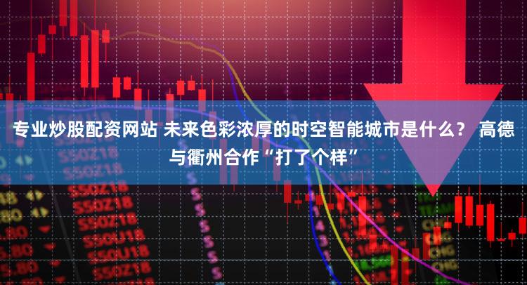 专业炒股配资网站 未来色彩浓厚的时空智能城市是什么？ 高德与衢州合作“打了个样”