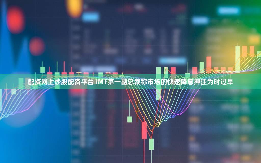 配资网上炒股配资平台 IMF第一副总裁称市场的快速降息押注为时过早