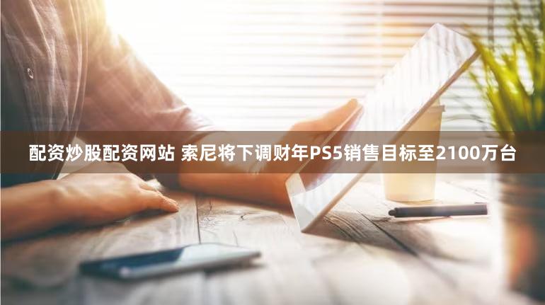 配资炒股配资网站 索尼将下调财年PS5销售目标至2100万台