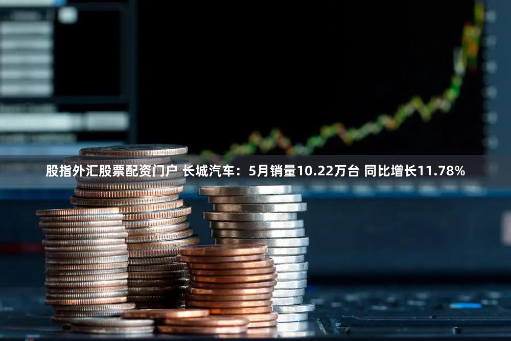 股指外汇股票配资门户 长城汽车：5月销量10.22万台 同比增长11.78%