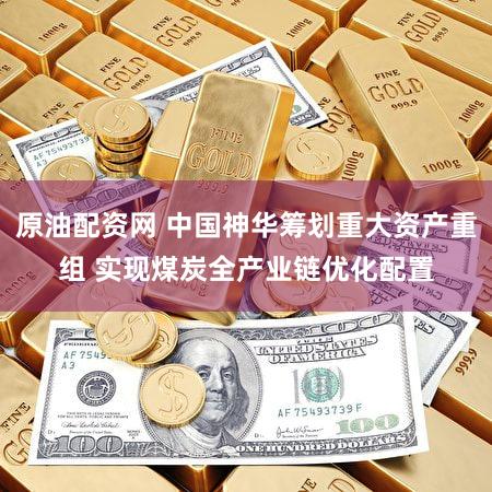 原油配资网 中国神华筹划重大资产重组 实现煤炭全产业链优化配置