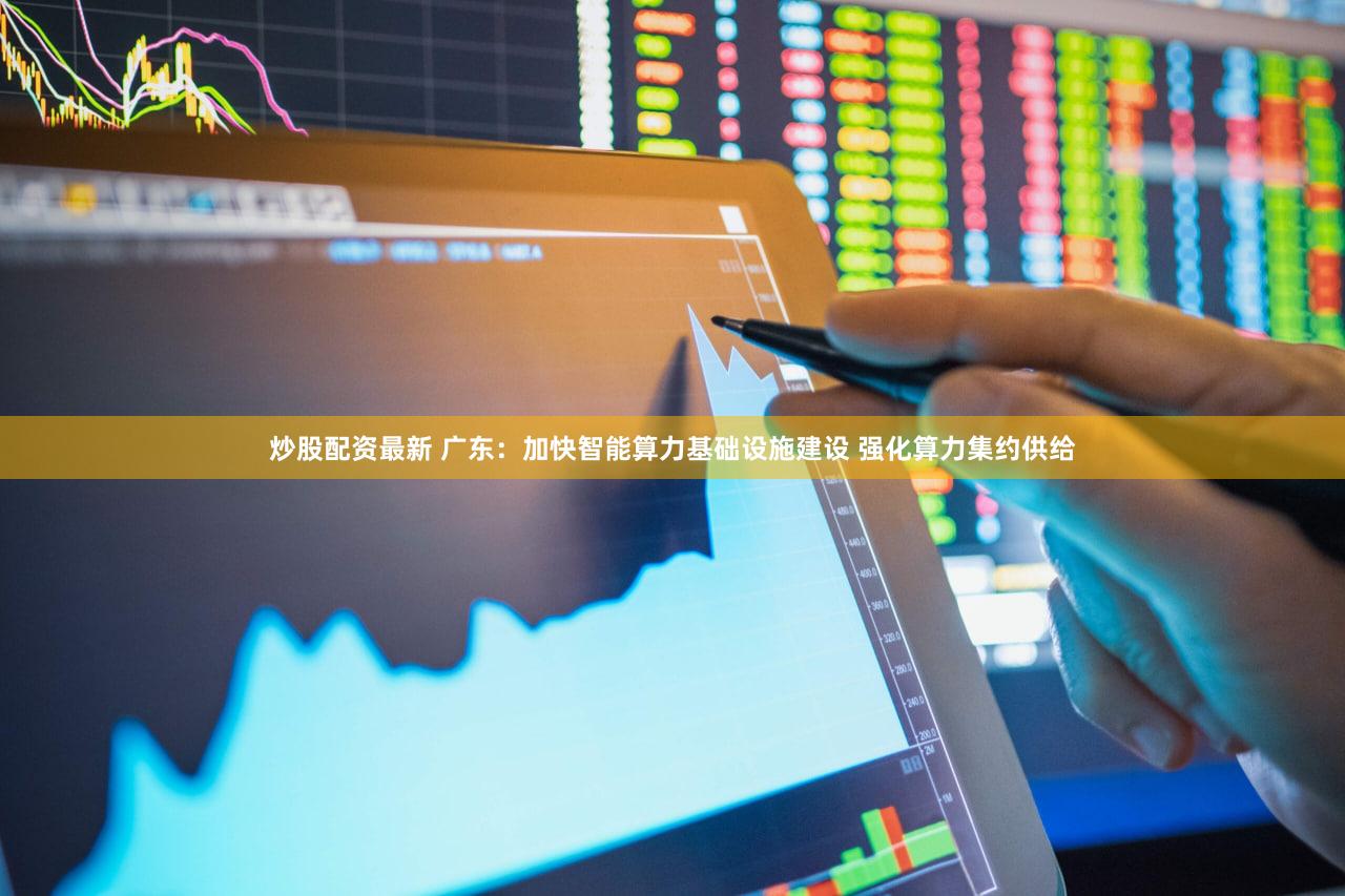 炒股配资最新 广东：加快智能算力基础设施建设 强化算力集约供给