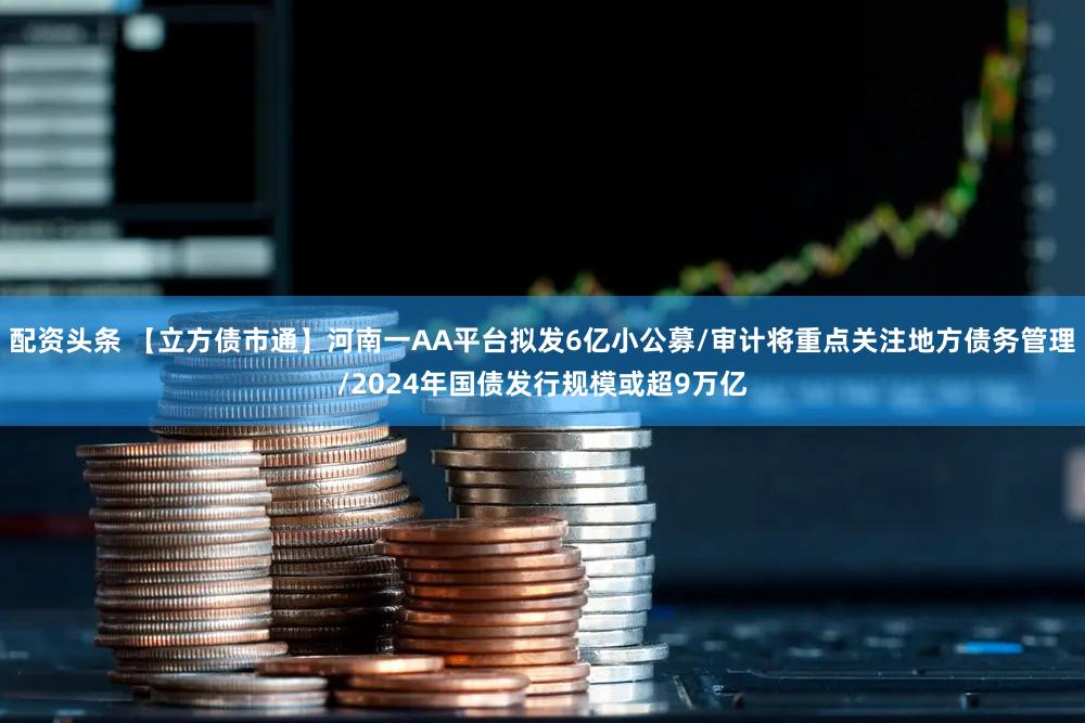配资头条 【立方债市通】河南一AA平台拟发6亿小公募/审计将重点关注地方债务管理/2024年国债发行规模或超9万亿