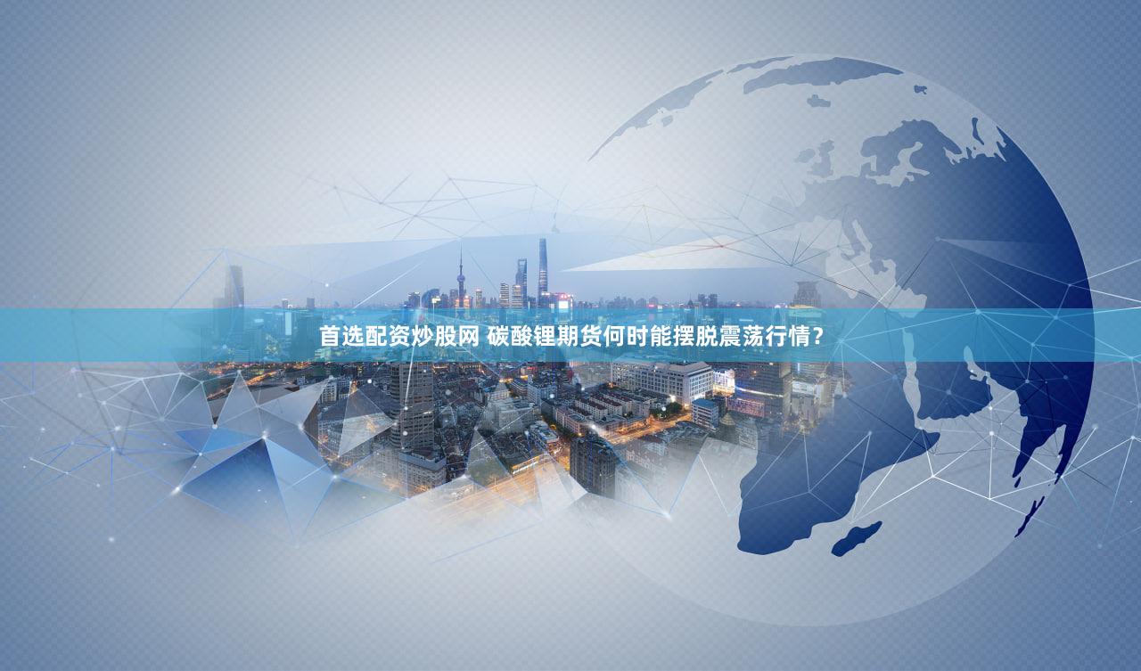 首选配资炒股网 碳酸锂期货何时能摆脱震荡行情？
