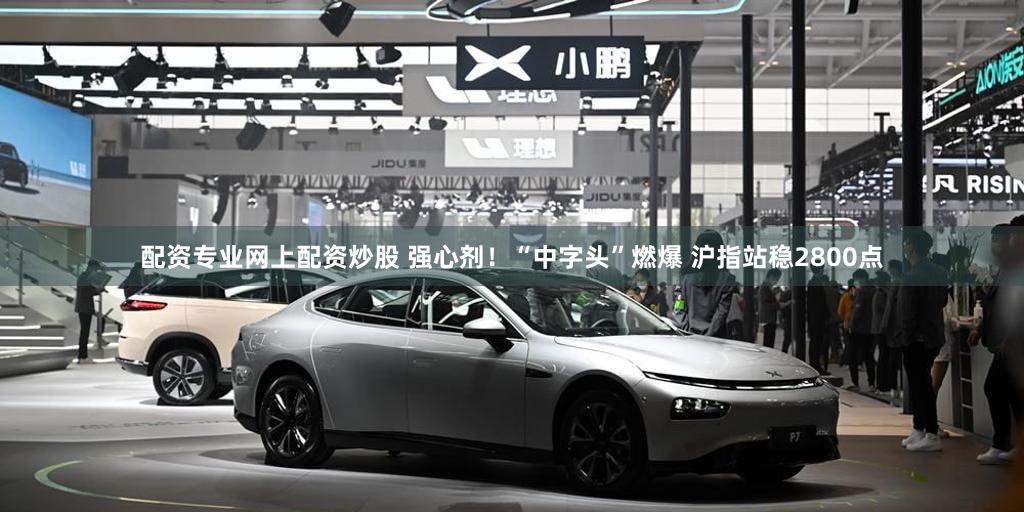 配资专业网上配资炒股 强心剂！“中字头”燃爆 沪指站稳2800点