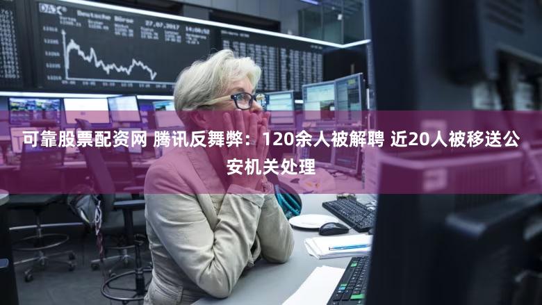 可靠股票配资网 腾讯反舞弊：120余人被解聘 近20人被移送公安机关处理