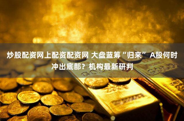 炒股配资网上配资配资网 大盘蓝筹“归来” A股何时冲出底部？机构最新研判