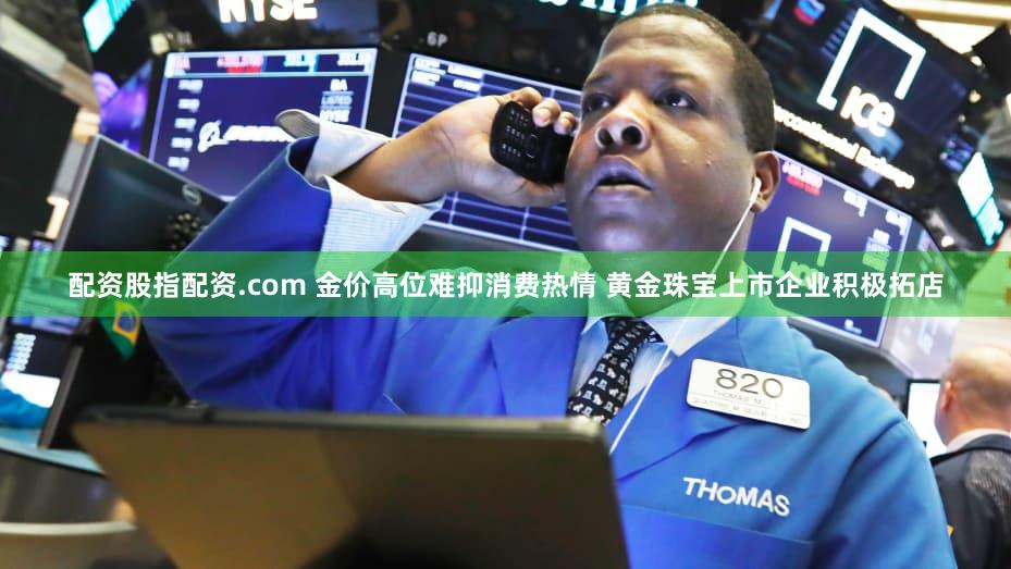 配资股指配资.com 金价高位难抑消费热情 黄金珠宝上市企业积极拓店