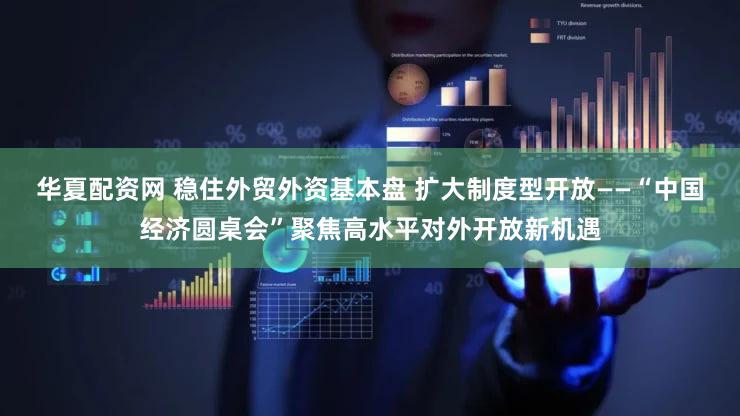 华夏配资网 稳住外贸外资基本盘 扩大制度型开放——“中国经济圆桌会”聚焦高水平对外开放新机遇