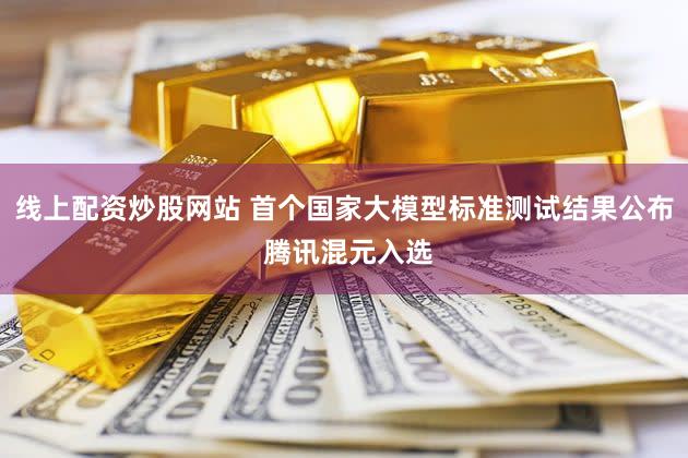 线上配资炒股网站 首个国家大模型标准测试结果公布 腾讯混元入选