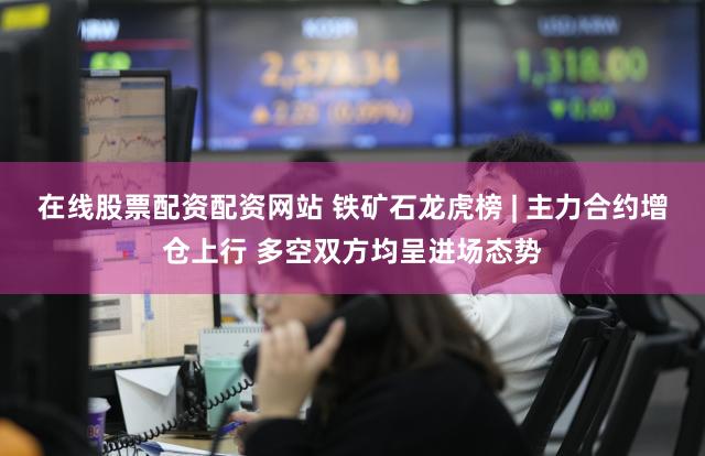 在线股票配资配资网站 铁矿石龙虎榜 | 主力合约增仓上行 多空双方均呈进场态势