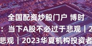 全国配资炒股门户 博时基金郑铮：当下A股不必过于悲观｜2023华夏机构投资者年会