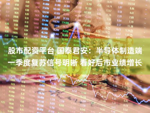股市配资平台 国泰君安:半导体制造端一季度复苏信号明晰 看好后市业绩增长