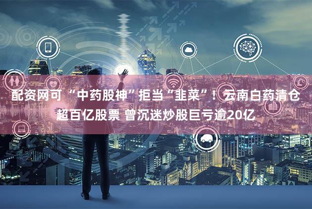 配资网可 “中药股神”拒当“韭菜”！云南白药清仓超百亿股票 曾沉迷炒股巨亏逾20亿