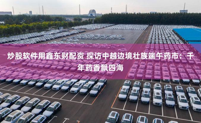 炒股软件用鑫东财配资 探访中越边境壮族端午药市：千年药香飘四海