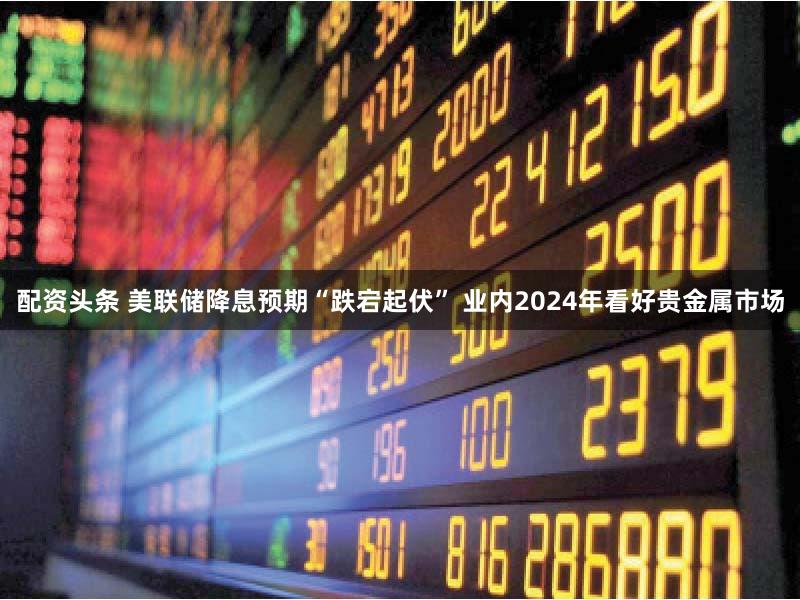 配资头条 美联储降息预期“跌宕起伏” 业内2024年看好贵金属市场