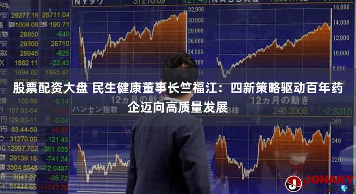 股票配资大盘 民生健康董事长竺福江：四新策略驱动百年药企迈向高质量发展